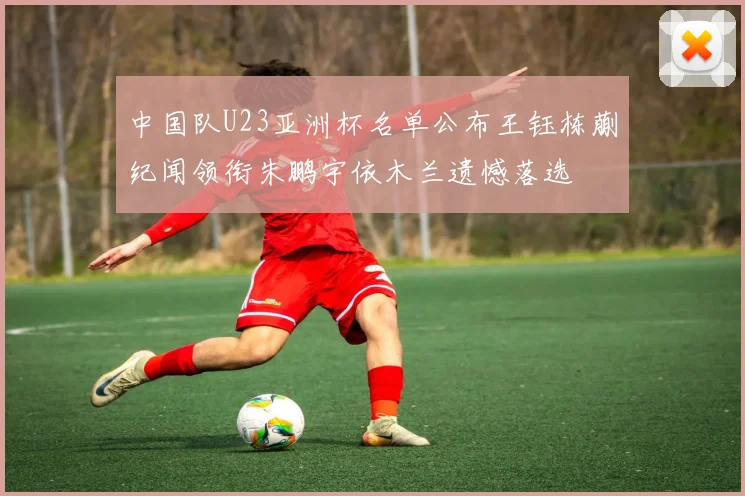 中国队U23亚洲杯名单公布王钰栋蒯纪闻领衔朱鹏宇依木兰遗憾落选