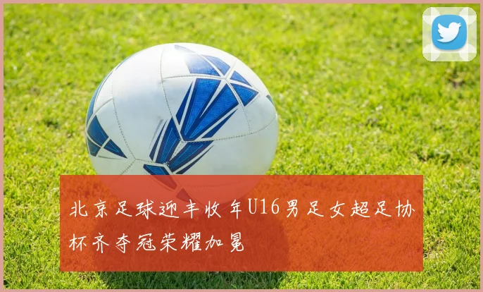 北京足球迎丰收年U16男足女超足协杯齐夺冠荣耀加冕