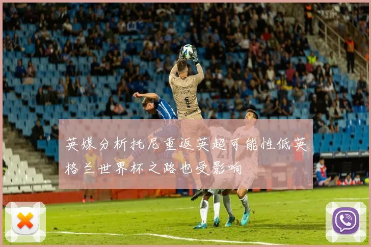 英媒分析托尼重返英超可能性低英格兰世界杯之路也受影响