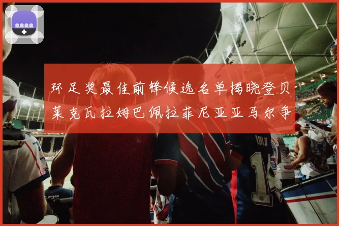 环足奖最佳前锋候选名单揭晓登贝莱克瓦拉姆巴佩拉菲尼亚亚马尔争夺荣耀