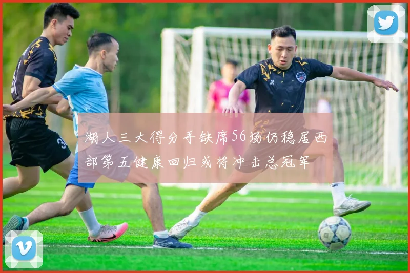 湖人三大得分手缺席56场仍稳居西部第五健康回归或将冲击总冠军