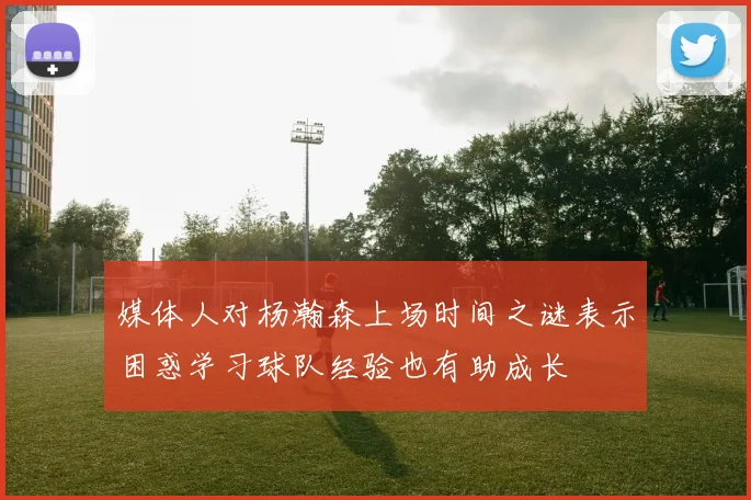 媒体人对杨瀚森上场时间之谜表示困惑学习球队经验也有助成长