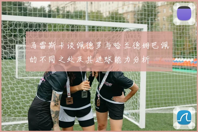 马雷斯卡谈佩德罗与哈兰德姆巴佩的不同之处及其进球能力分析
