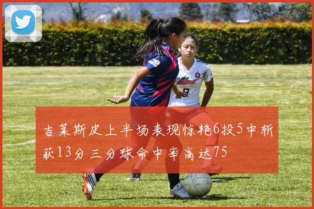 吉莱斯皮上半场表现惊艳6投5中斩获13分三分球命中率高达75