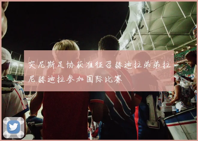 突尼斯足协获准征召赫迪拉弟弟拉尼赫迪拉参加国际比赛