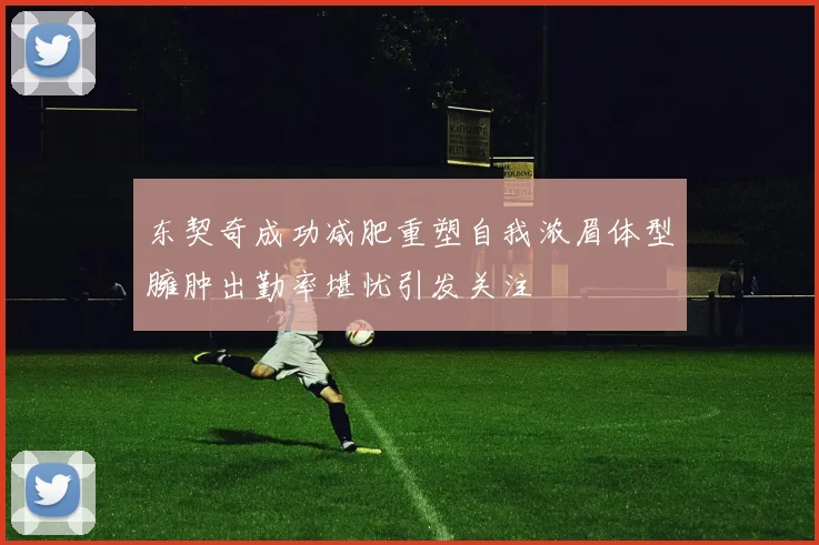 东契奇成功减肥重塑自我浓眉体型臃肿出勤率堪忧引发关注