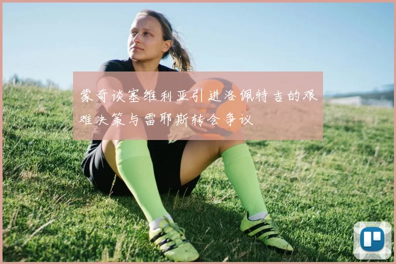 蒙奇谈塞维利亚引进洛佩特吉的艰难决策与雷耶斯转会争议