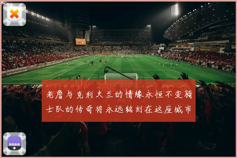 老詹与克利夫兰的情缘永恒不变骑士队的传奇将永远铭刻在这座城市