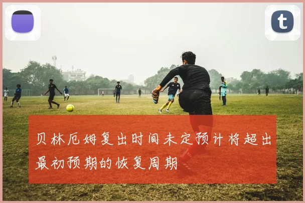 贝林厄姆复出时间未定预计将超出最初预期的恢复周期