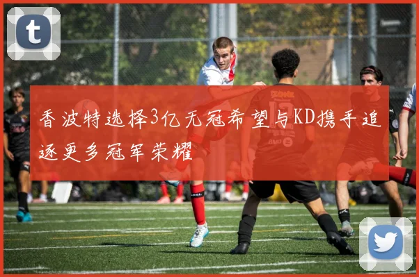 香波特选择3亿无冠希望与KD携手追逐更多冠军荣耀