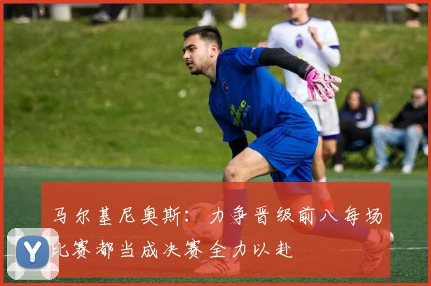 马尔基尼奥斯：力争晋级前八每场比赛都当成决赛全力以赴