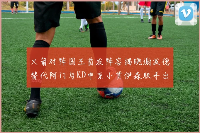 火箭对阵国王首发阵容揭晓谢泼德替代阿门与KD申京小贾伊森联手出战