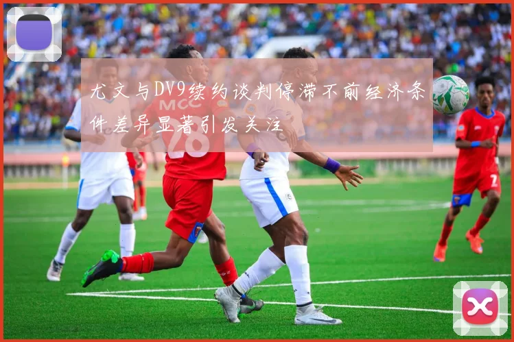 尤文与DV9续约谈判停滞不前经济条件差异显著引发关注