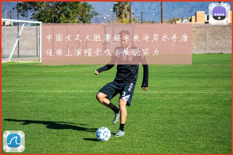 中国女足大胜澳超中央海岸水手唐佳丽上演帽子戏法展现实力