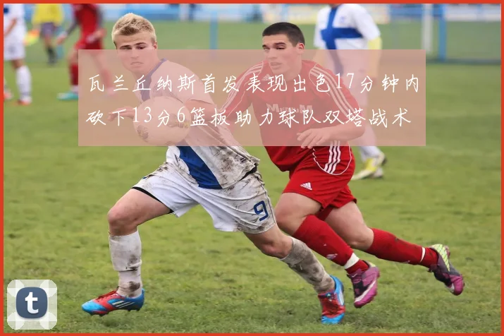 瓦兰丘纳斯首发表现出色17分钟内砍下13分6篮板助力球队双塔战术