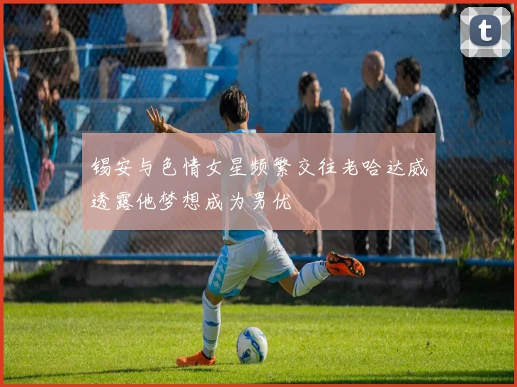 锡安与色情女星频繁交往老哈达威透露他梦想成为男优