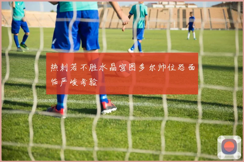 热刺若不胜水晶宫图多尔帅位恐面临严峻考验