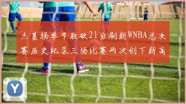 杰基杨单节狂砍21分刷新WNBA总决赛历史纪录三场比赛两次创下新高