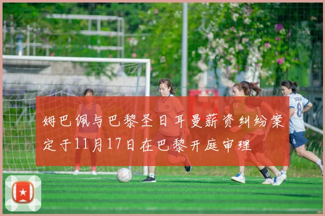姆巴佩与巴黎圣日耳曼薪资纠纷案定于11月17日在巴黎开庭审理