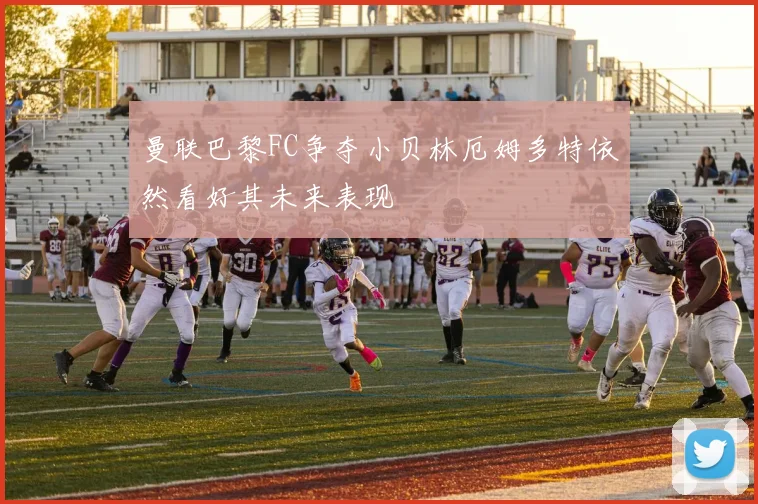 曼联巴黎FC争夺小贝林厄姆多特依然看好其未来表现