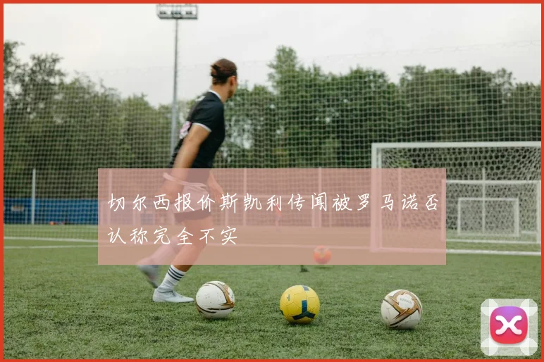 切尔西报价斯凯利传闻被罗马诺否认称完全不实