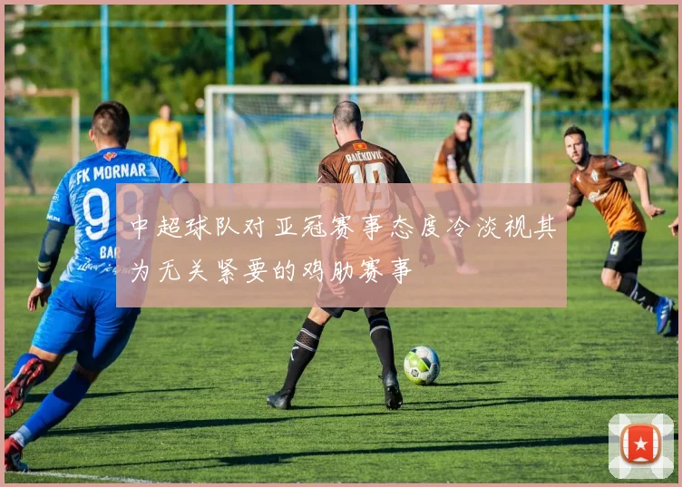 中超球队对亚冠赛事态度冷淡视其为无关紧要的鸡肋赛事