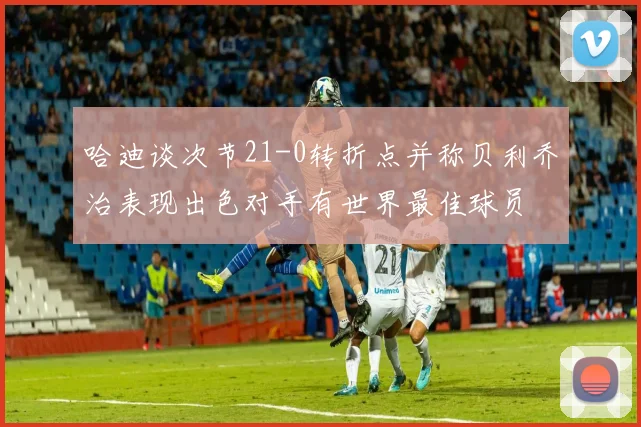 哈迪谈次节21-0转折点并称贝利乔治表现出色对手有世界最佳球员