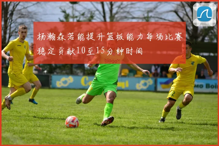 杨瀚森若能提升篮板能力每场比赛稳定贡献10至15分钟时间