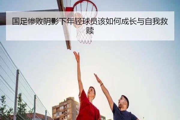国足惨败阴影下年轻球员该如何成长与自我救赎